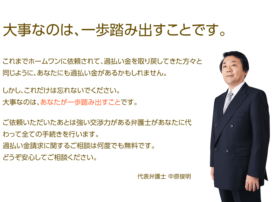 これまでホームワンに依頼されて、過払い金を取り戻してきた方々と同じように、あなたにも過払い金があるかもしれません。しかし、これだけは忘れないでください。大事なのはあなたが一歩踏み出すことです。ご依頼いただいた後は強い交渉力がある弁護士があなたに代わって全ての手続きを行ないます。過払い金請求に関するご相談は何度で無料です。どうぞ安心してご相談ください。代表弁護士中原俊明