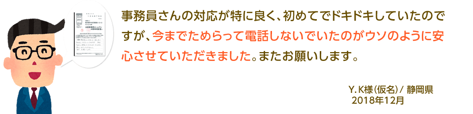 事務員さんの対応が特に良く、初めてでドキドキしていたのですが、今までためらって電話しないでいたのがウソのように安心させていただきました。またお願いします。