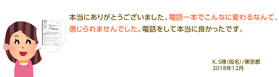 本当にありがとうございました。電話一本でこんなに変わるなんて、信じられませんでした。電話をして本当に良かったです。