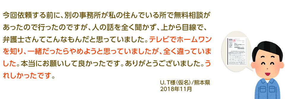 今回依頼する前に、別の事務所が私の住んでいる所で無料相談があったので行ったのですが、人の話を全く聞かず、上から目線で、弁護士さんてこんなもんだと思っていました。テレビでホームワンを知り、一緒だったらやめようと思っていましたが、全く違っていました。本当にお願いして良かったです。ありがとうございました。うれしかったです。