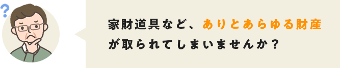 家財道具など、ありとあらゆる財産が取られてしまいませんか？