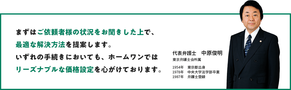 まずはご依頼者様の状況をお聞きした上で、最適な解決方法を提案します。いずれの手続きにおいても、ホームワンではリーズナブルな価格設定を心がけております。